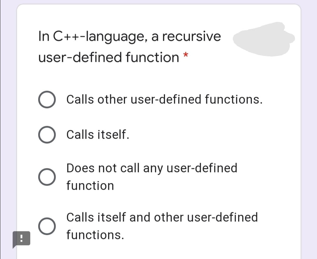 In C++-language, a recursive
user-defined function *
O Calls other user-defined functions.
O Calls itself.
Does not call any user-defined
function
Calls itself and other user-defined
functions.
