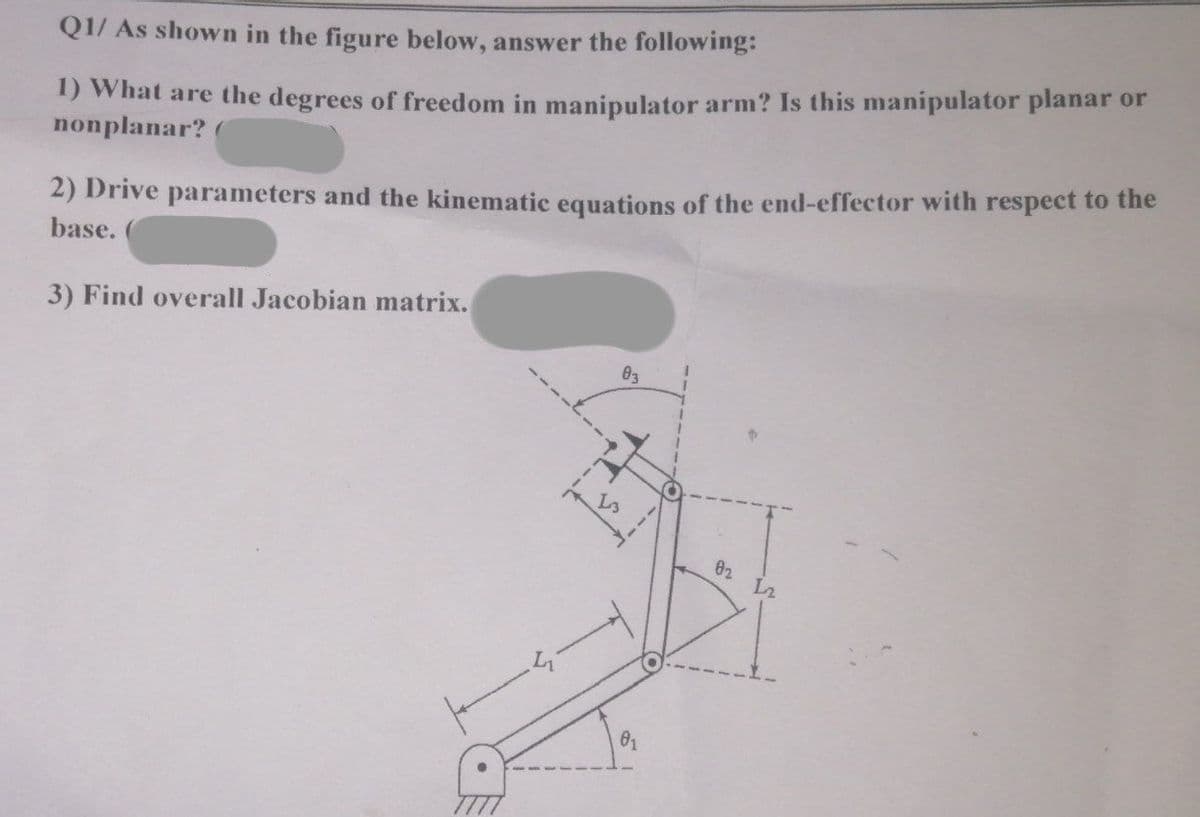 Q1/ As shown in the figure below, answer the following:
1) What are the degrees of freedom in manipulator arm? Is this manipulator planar or
nonplanar?
2) Drive parameters and the kinematic equations of the end-effector with respect to the
base.
3) Find overall Jacobian matrix.
In
23
02 12