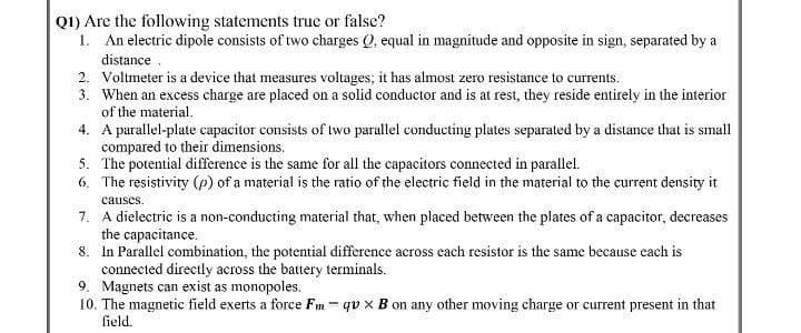 Q1) Are the following statements true or false?
1. An electric dipole consists of two charges Q, equal in magnitude and opposite in sign, separated by a
distance.
2. Voltmeter is a device that measures voltages; it has almost zero resistance to currents.
3. When an excess charge are placed on a solid conductor and is at rest, they reside entirely in the interior
of the material.
4. A parallel-plate capacitor consists of two parallel conducting plates separated by a distance that is small
compared to their dimensions.
5. The potential difference is the same for all the capacitors connected in parallel.
6. The resistivity (p) of a material is the ratio of the electric field in the material to the current density it
causes.
7. A dielectric is a non-conducting material that, when placed between the plates of a capacitor, decreases
the capacitance.
8. In Parallel combination, the potential difference across each resistor is the same because each is
connected directly across the battery terminals.
9. Magnets can exist as monopoles.
10. The magnetic field exerts a force Fm- qu x B on any other moving charge or current present in that
field.