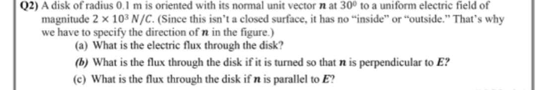 Q2) A disk of radius 0.1 m is oriented with its normal unit vector n at 30° to a uniform electric field of
magnitude 2 x 103 N/C. (Since this isn't a closed surface, it has no "inside" or "outside." That's why
we have to specify the direction of n in the figure.)
(a) What is the electric flux through the disk?
(b) What is the flux through the disk if it is turned so that n is perpendicular to E?
(c) What is the flux through the disk if n is parallel to E?
