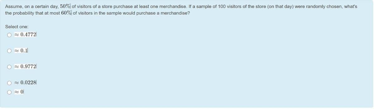 Assume, on a certain day, 50% of visitors of a store purchase at least one merchandise. If a sample of 100 visitors of the store (on that day) were randomly chosen, what's
the probability that at most 60% of visitors in the sample would purchase a merchandise?
Select one:
O - 0.4772|
O 0.1
O - 0.9772|
O x 0.0228
