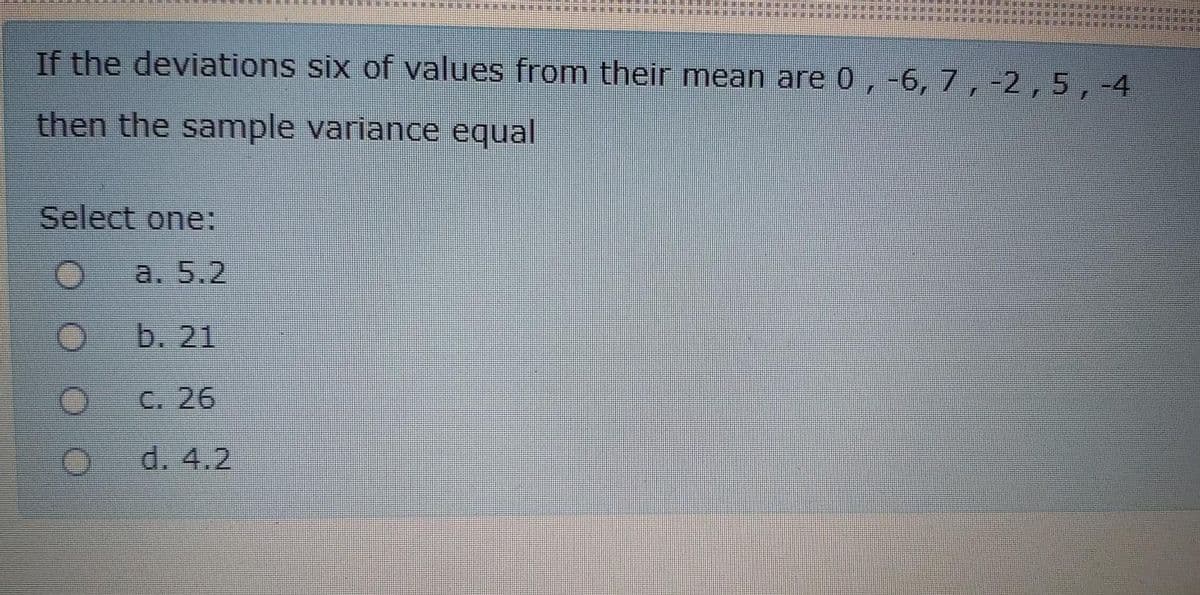 If the deviations six of values from their mean are 0 , -6, 7 ,-2,5, -4
then the sample variance equal
Select one:
a. 5.2
b. 21
C. 26
d. 4.2
