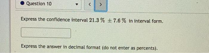 Question 10
Express the confidence interval 21.3 % + 7.6 % in interval form.
Express the answer in decimal format (do not enter as percents).
