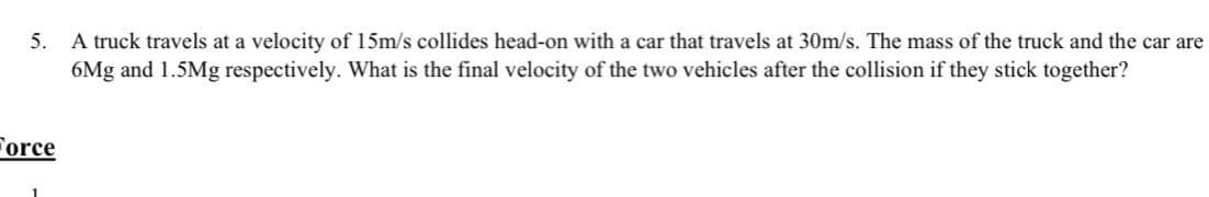 5. A truck travels at a velocity of 15m/s collides head-on with a car that travels at 30m/s. The mass of the truck and the car are
6Mg and 1.5Mg respectively. What is the final velocity of the two vehicles after the collision if they stick together?
Force
