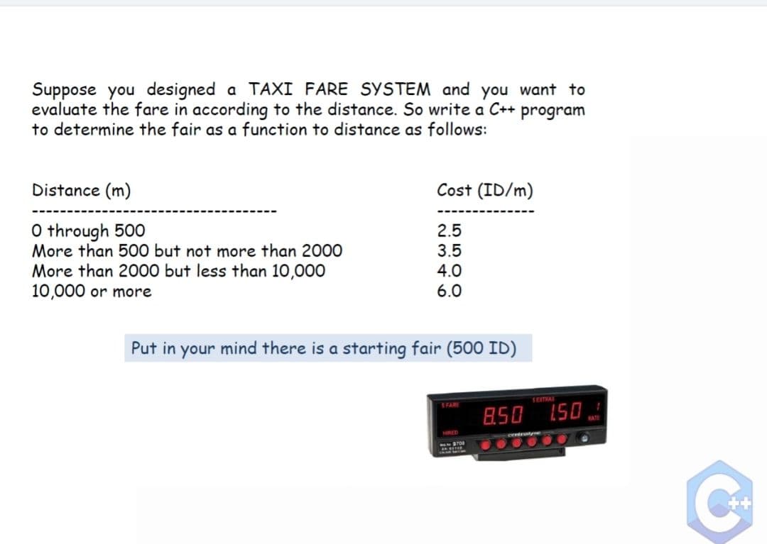 Suppose you designed a TAXI FARE SYSTEM and you want to
evaluate the fare in according to the distance. So write a C++ program
to determine the fair as a function to distance as follows:
Distance (m)
Cost (ID/m)
O through 500
More than 500 but not more than 2000
More than 2000 but less than 10,000
10,000 or more
2.5
3.5
4.0
6.0
Put in your mind there is a starting fair (500 ID)
1EITRAI
SFARE
850 150
HIRED
S700
