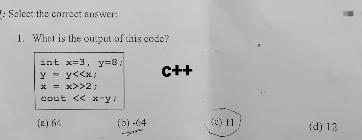 1: Select the correct answer:
1. What is the output of this code?
int x=3, y=8,
C++
Y =
= x>>2;
cout << x-y;
y<<x;
(a) 64
(b) -64
(c) 11
(d) 12
