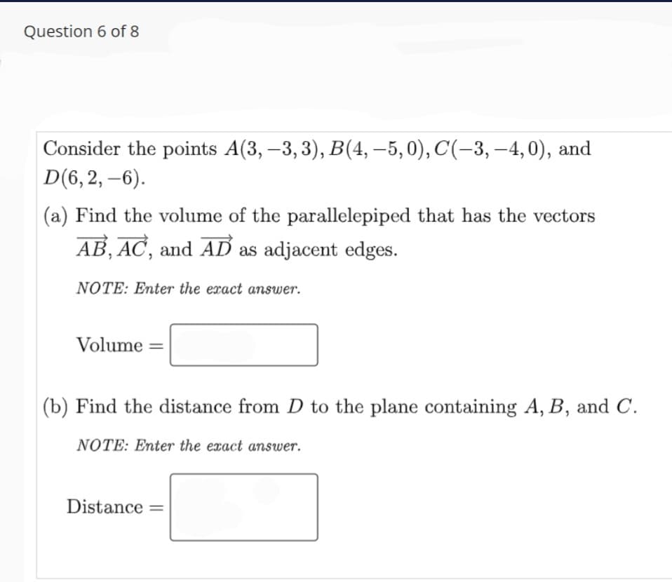 Question 6 of 8
Consider the points A(3, –3, 3), B(4,–5,0), C(-3, –4,0), and
D(6, 2, -6).
(a) Find the volume of the parallelepiped that has the vectors
AB, AC, and AD as adjacent edges.
NOTE: Enter the exact answer.
Volume
|(b) Find the distance from D to the plane containing A, B, and C.
NOTE: Enter the exact answer.
Distance =
