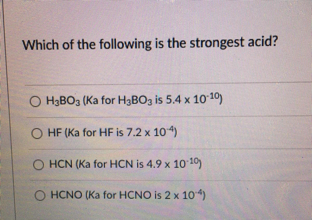 Which of the following is the strongest acid?
O H3BO3 (Ka for H3BO3 is 5.4 x 10 10)
O HF (Ka for HF is 7.2 x 10 4)
O HCN (Ka for HCN is 4.9 x 10)
O HCNO (Ka for HCNO is 2 x 10)
