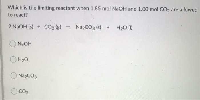 Which is the limiting reactant when 1.85 mol NaOH and 1.00 mol CO2 are allowed
to react?
2 NaOH (s) + CO2 (g)
NazCO3 (s) + H20 (1)
NaOH
H20.
Na2CO3
CO2
