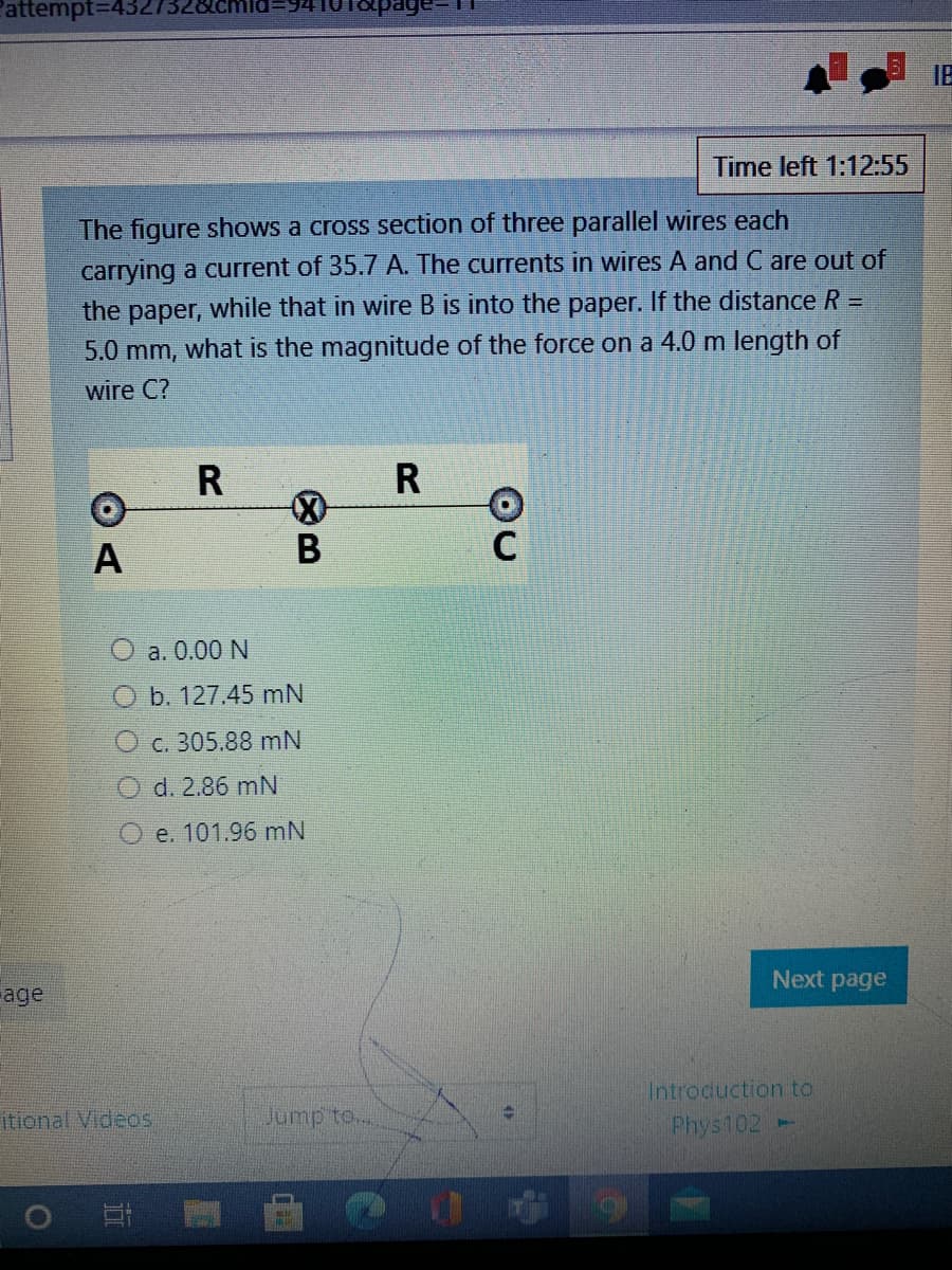 Pattempt3D4
IB
Time left 1:12:55
The figure shows a cross section of three parallel wires each
carrying a current of 35.7 A. The currents in wires A and C are out of
the paper, while that in wire B is into the paper. If the distance R
5.0 mm, what is the magnitude of the force on a 4.0 m length of
wire C?
R
R
A
O a. 0.00 N
O b. 127.45 mN
c. 305.88 mN
O d. 2.86 mN
O e. 101.96 mN
Next page
age
Introduction to
itional Videos
Phys102
