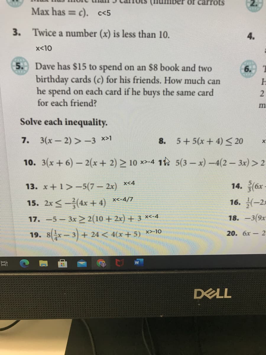 carrots
Max has = c). c<5
3.
Twice a number (x) is less than 10.
4.
x<10
5. Dave has $15 to spend on an $8 book and two
birthday cards (c) for his friends. How much can
he spend on each card if he buys the same card
for each friend?
6. T
2
m.
Solve each inequality.
7. 3(x-2) >-3 x>1
8.
5+5(x+ 4) <20
10. 3(x+6)- 2(x+ 2) 10 *-4 1 5(3- x)-4(2 - 3x) > 2
14. (6x -
16. -2
x<4
13. x+ 1 -5(7 2x)
x<-4/7
15. 2x <-(4x + 4)
17. -5 3x 2(10 + 2x) + 3 x<-4
18. —3(9х
19. 8-3)+ 24 < 4(x+ 5) *>-10
20. 6х - 2
DELL
