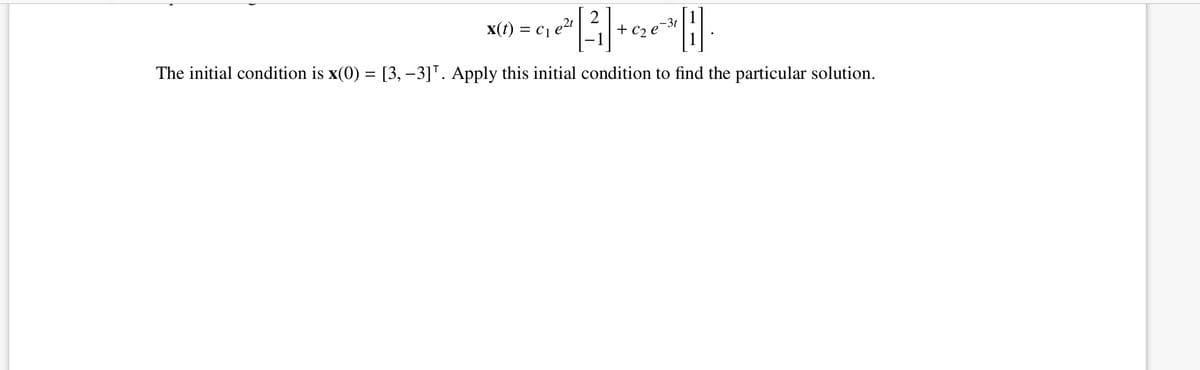 2
X(t) = c1 e2t
-3t
+ c2 e
The initial condition is x(0) = [3, –3]". Apply this initial condition to find the particular solution.
