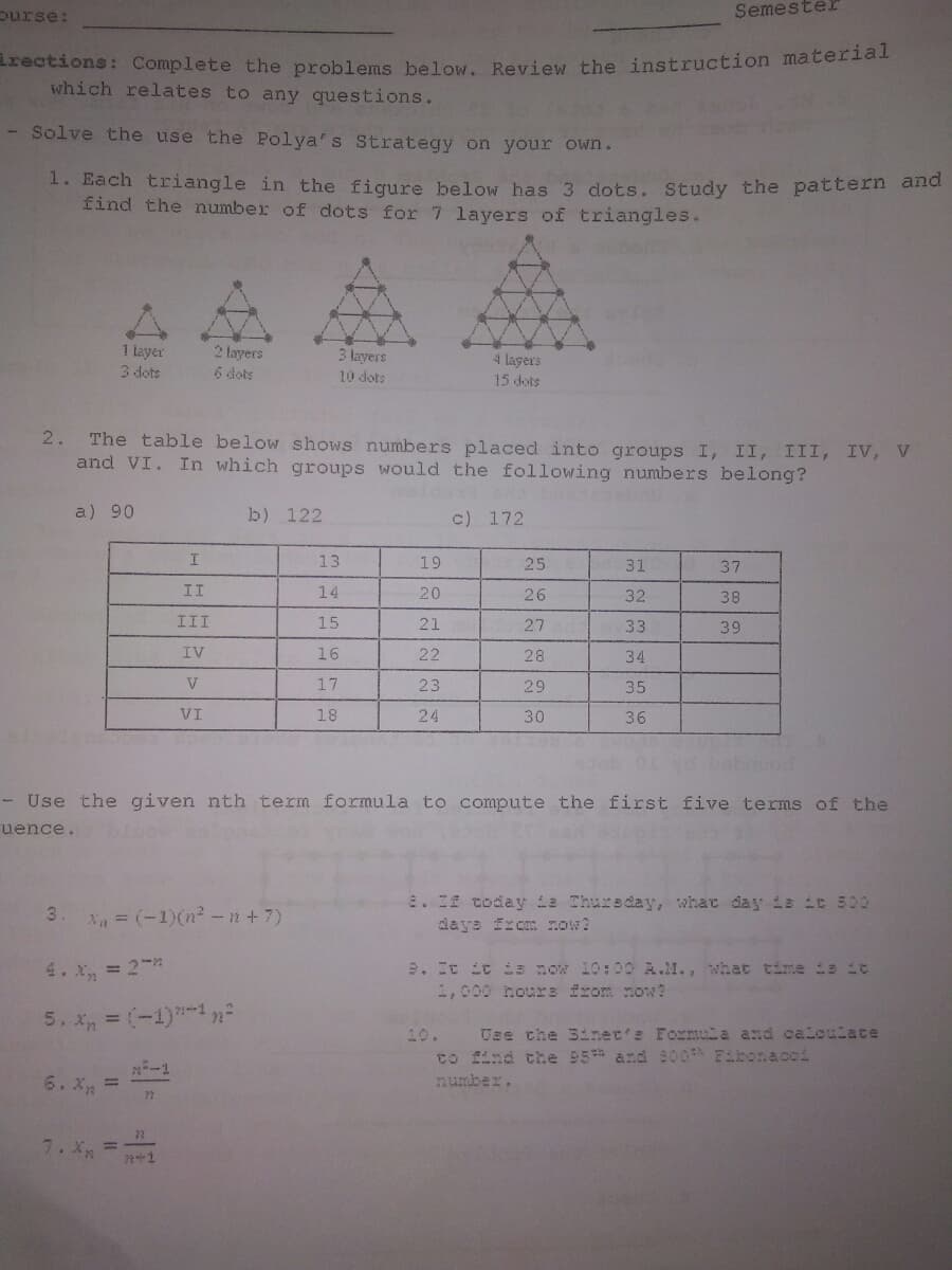 purse:
Semester
irections: Complete the problems below. Review the instruction materat
which relates to any questions.
- Solve the use the Polya's Strategy on your owWn.
1. Each triangle in the fiqure below has 3 dots. Study the pattern and
find the number of dots for 7 layers of triangles..
1 layer
3 dots
2 layers
6 dots
3 layers
4 layers
15 dots
10 dots
The table below shows numbers placed into groups I, II, III, IV, V
and VI. In which groups would the following numbers belong?
2.
a) 90
b) 122
c) 172
13
19
25
31
37
II
14
20
26
32
38
III
15
21
27
33
39
IV
16
22
28
34
V
17
23
29
35
VI
18
24
30
36
- Use the given nth term formula to compute the first five terms of the
uence.
2. 2 today e Thursday, what day is it 500
ys fxom now?
3.
X = (-1)(n²-n+7)
4. x, = 2
9. It it Ss now 10:00 A.M., what time ie it
1,000 hour: from now?
5. x = (-1)1n
Use che 3inec's Formuia and caloulate
to find the 95* and 800 Eibonacoi
10.
-1
6. X, =
number.
7.X =
222
