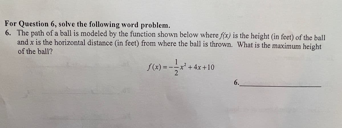 For Question 6, solve the following word problem.
6. The path of a ball is modeled by the function shown below where f(x) is the height (in feet) of the ball
and x is the horizontal distance (in feet) from where the ball is thrown. What is the maximum height
of the ball?
f(x) =
1
-x² + 4x+10
2
6.