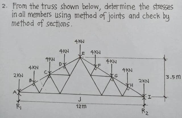 2. From the truss shown below, determine the stresses
in all members using method of joints and check by
method of sections.
4 KN
4KN
E 4KN
4KN
4KN
F
3.5m
2KN
R₁
4KN
J
12m
4KN
2KN
*I-
+
D.
H