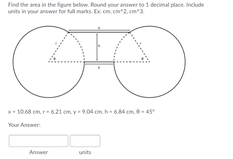 Find the area in the figure below. Round your answer to 1 decimal place. Include
units in your answer for full marks. Ex: cm, cm^2, cm^3.
x = 10.68 cm, r = 6.21 cm, y = 9.04 cm, h = 6.84 cm, 0 = 45°
Your Answer:
Answer
units
