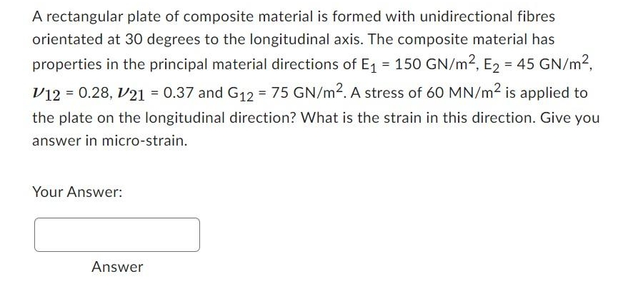 A rectangular plate of composite material is formed with unidirectional fibres
orientated at 30 degrees to the longitudinal axis. The composite material has
properties in the principal material directions of E₁ = 150 GN/m², E₂ = 45 GN/m²,
V12 = 0.28, V21 = 0.37 and G₁2 = 75 GN/m². A stress of 60 MN/m² is applied to
the plate on the longitudinal direction? What is the strain in this direction. Give you
answer in micro-strain.
Your Answer:
Answer