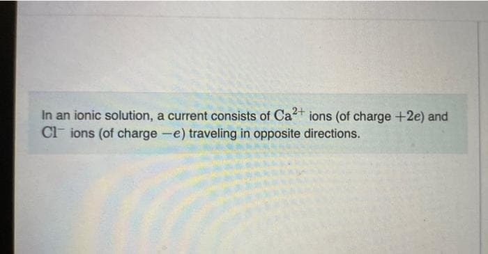 In an ionic solution, a current consists of Ca2+ ions (of charge +2e) and
Clions (of charge -e) traveling in opposite directions.