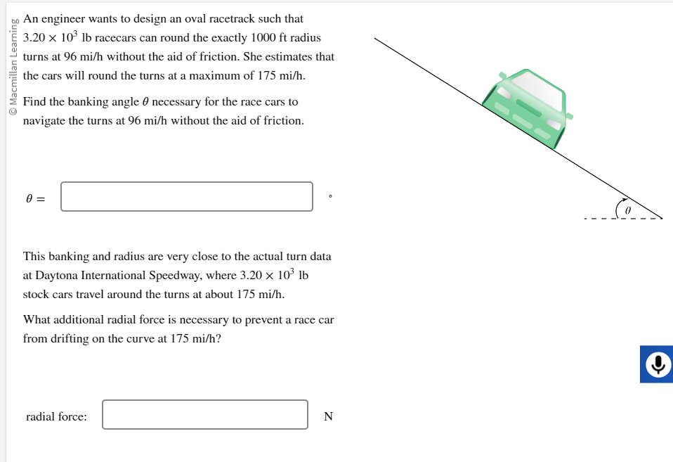 Ⓒ Macmillan Learning
An engineer wants to design an oval racetrack such that
3.20 × 10³ lb racecars can round the exactly 1000 ft radius
turns at 96 mi/h without the aid of friction. She estimates that
the cars will round the turns at a maximum of 175 mi/h.
Find the banking angle necessary for the race cars to
navigate the turns at 96 mi/h without the aid of friction.
0 =
This banking and radius are very close to the actual turn data
at Daytona International Speedway, where 3.20 × 10³ lb
stock cars travel around the turns at about 175 mi/h.
What additional radial force is necessary to prevent a race car
from drifting on the curve at 175 mi/h?
radial force:
N