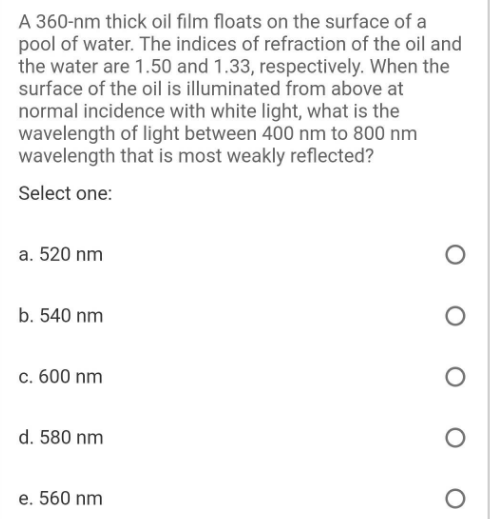 A 360-nm thick oil film floats on the surface of a
pool of water. The indices of refraction of the oil and
the water are 1.50 and 1.33, respectively. When the
surface of the oil is illuminated from above at
normal incidence with white light, what is the
wavelength of light between 400 nm to 800 nm
wavelength that is most weakly reflected?
Select one:
a. 520 nm
b. 540 nm
c. 600 nm
d. 580 nm
e. 560 nm
