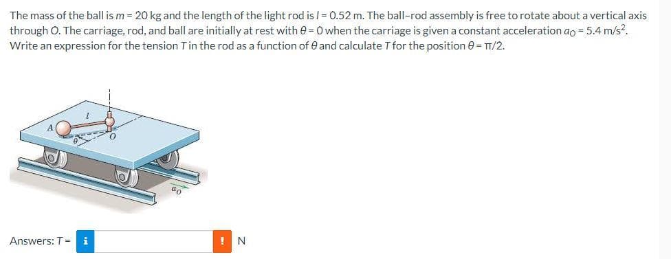 The mass of the ball is m = 20 kg and the length of the light rod is /= 0.52 m. The ball-rod assembly is free to rotate about a vertical axis
through O. The carriage, rod, and ball are initially at rest with 0 = 0 when the carriage is given a constant acceleration ao = 5.4 m/s².
Write an expression for the tension T in the rod as a function of 0 and calculate T for the position 0 = TT/2.
Answers: T = i
-
! N