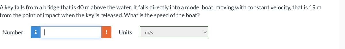 A key falls from a bridge that is 40 m above the water. It falls directly into a model boat, moving with constant velocity, that is 19 m
from the point of impact when the key is released. What is the speed of the boat?
Number
Units
m/s
