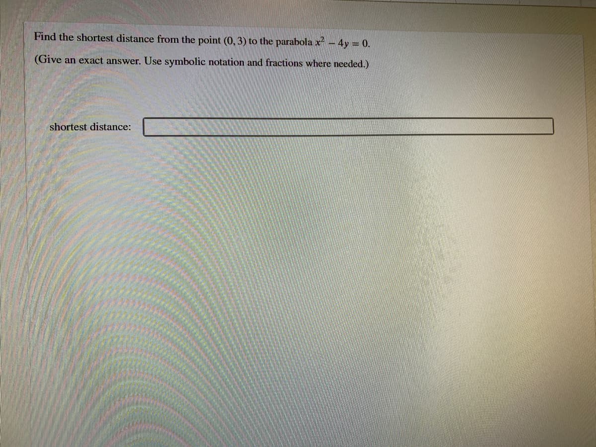 Find the shortest distance from the point (0, 3) to the parabola x - 4y = 0.
(Give an exact answer. Use symbolic notation and fractions where needed.)
shortest distance:
