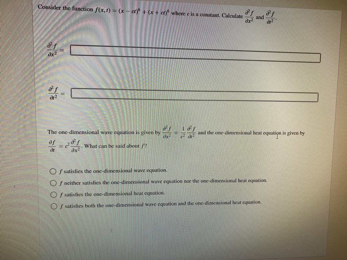 Consider the function f(x, t) = (x – ct)° + (x + ct)° where c is a constant. Calculate
and
dx2
dx2
dt2
The one-dimensional wave equation is given by
dx2
1 af
and the one-dimensional heat equation is given by
of2 1 What can be said about f?
dt
dx2
O f satisfies the one-dimensional wave equation.
O f neither satisfies the one-dimensional wave equation nor the one-dimensional heat equation.
O f satisfies the one-dimensional heat equation.
O f satisfies both the one-dimensional wave equation and the one-dimensional heat equation.
