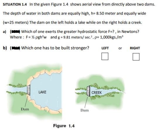 SITUATION 1.4 In the given Figure 1.4 shows aerial view from directly above two dams.
The depth of water in both dams are equally high, h=8.50 meter and equally wide
(w=25 meters) The dam on the left holds a lake while on the right holds a creek.
a) () Which of one exerts the greater hydrostatic force F=?, in Newtons?
Where: F= ½ pgh²w and g = 9.81 meters/ sec.², p= 1,000kgs./m³
b) () Which one has to be built stronger?
Dam
LAKE
Figure 1.4
Dam
LEFT
CREEK
or
RIGHT