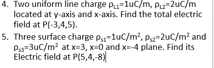 4. Two uniform line charge P=1uC/m, PL2=2uC/m
located at y-axis and x-axis. Find the total electric
field at P(-3,4,5).
5. Three surface charge p1=1uC/m?, p,2=2uC/m? and
P33=3uC/m? at x=3, x=0 and x=-4 plane. Find its
Electric field at P(5,4,-8)
