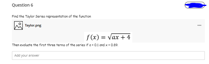 Question 6
Find the Taylor Series representation of the function
Taylor.png
...
f(x) = Vax + 4
Then evaluate the first three terms of the series if a = 0.1 and x = 0.89.
Add your answer
