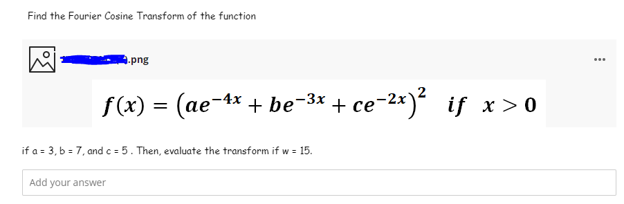 Find the Fourier Cosine Transform of the function
9.png
...
f(x) = (ae-4x + be-** + ce-2*)
се
if x> 0
if a = 3, b = 7, and c = 5. Then, evaluate the transform if w = 15.
Add your answer
