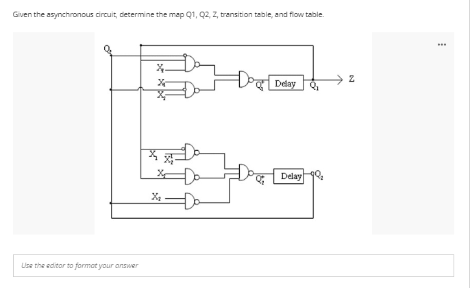 Given the asynchronous circuit, determine the map Q1, Q2, Z, transition table, and flow table.
X.
X-
Doal
Delay
Q₂
Delay ₂
Use the editor to format your answer
X
X₂
X
N
...