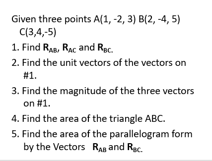 Given three points A(1, -2, 3) B(2, -4, 5)
C(3,4,-5)
1. Find RAB, RAC and RBc.
2. Find the unit vectors of the vectors on
#1.
3. Find the magnitude of the three vectors
on #1.
4. Find the area of the triangle ABC.
5. Find the area of the parallelogram form
by the Vectors RAB and RBc.
