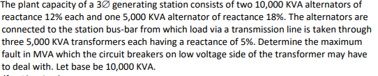 The plant capacity of a 3Ø generating station consists of two 10,000 KVA alternators of
reactance 12% each and one 5,000 KVA alternator of reactance 18%. The alternators are
connected to the station bus-bar from which load via a transmission line is taken through
three 5,000 KVA transformers each having a reactance of 5%. Determine the maximum
fault in MVA which the circuit breakers on low voltage side of the transformer may have
to deal with. Let base be 10,000 KVA.
