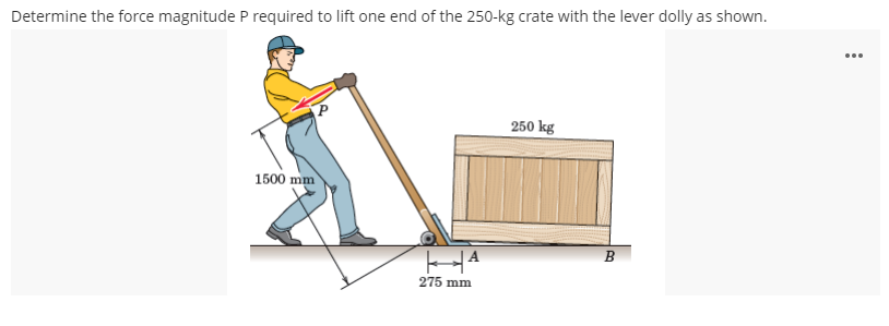 Determine the force magnitude P required to lift one end of the 250-kg crate with the lever dolly as shown.
...
250 kg
1500 mm
B
275 mm
