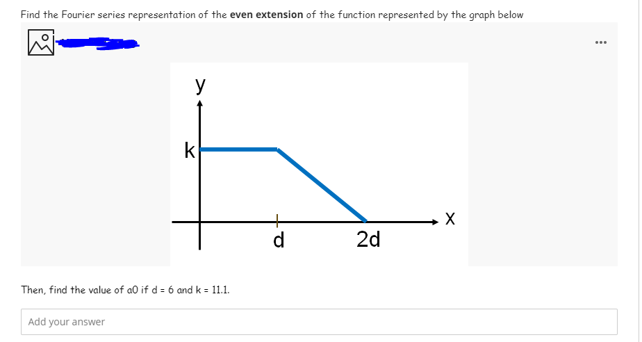 Find the Fourier series representation of the even extension of the function represented by the graph below
...
y
k
d
2d
Then, find the value of a0 if d = 6 and k = 11.1.
Add your answer
