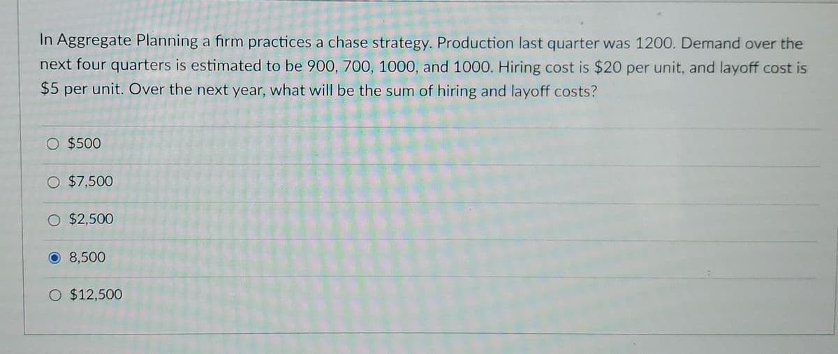 In Aggregate Planning a firm practices a chase strategy. Production last quarter was 1200. Demand over the
next four quarters is estimated to be 900, 700, 1000, and 1000. Hiring cost is $20 per unit, and layoff cost is
$5 per unit. Over the next year, what will be the sum of hiring and layoff costs?
O $500
$7,500
O $2,500
O 8,500
O $12,500