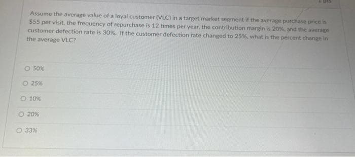 Assume the average value of a loyal customer (VLC) in a target market segment if the average purchase price is
$55 per visit, the frequency of repurchase is 12 times per year, the contribution margin is 20%, and the average
customer defection rate is 30%. If the customer defection rate changed to 25%, what is the percent change in
the average VLC?
50%
O 25%
O 10%
O 20%
O 33%