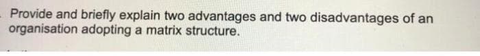 Provide and briefly explain two advantages and two disadvantages of an
organisation adopting a matrix structure.