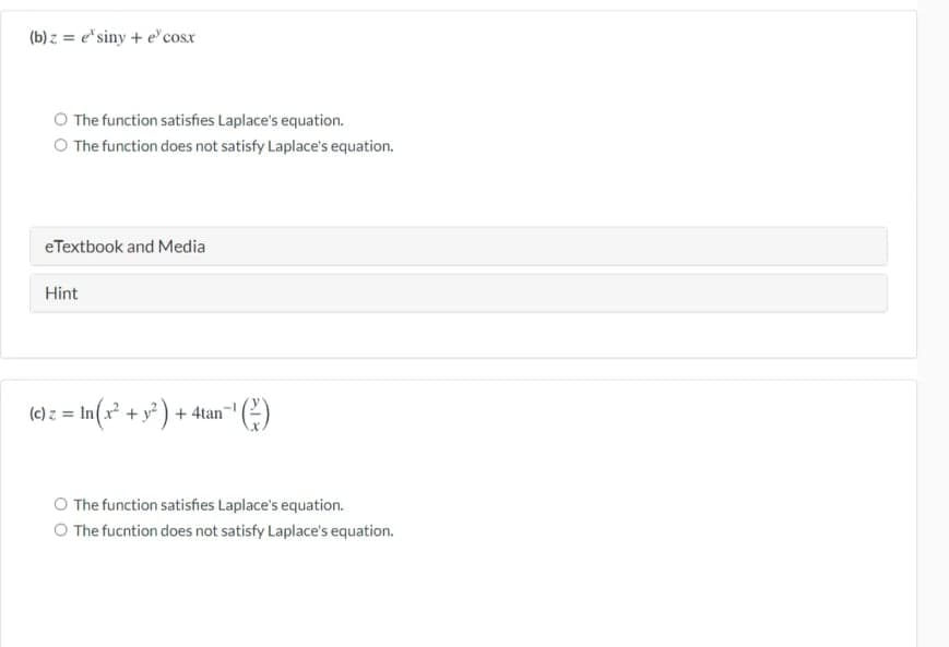 (b) z = e*siny + e' cosx
O The function satisfies Laplace's equation.
O The function does not satisfy Laplace's equation.
eTextbook and Media
Hint
(e) z = In(x² + y° + 4tan"" ()
O The function satishes Laplace's equation.
O The fucntion does not satisfy Laplace's equation.
