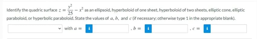 Identify the quadric surface z =-
y?
* as an ellipsoid, hyperboloid of one sheet, hyperboloid of two sheets, elliptic cone, elliptic
25
paraboloid, or hyperbolic paraboloid. State the values of a, b, and c (if necessary; otherwise type 1 in the appropriate blank).
v with a =
,b = i
