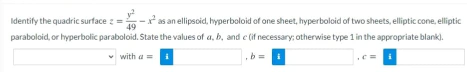 y?
-* as an ellipsoid, hyperboloid of one sheet, hyperboloid of two sheets, elliptic cone, elliptic
49
Identify the quadric surface z
paraboloid, or hyperbolic paraboloid. State the values of a, b, and c (if necessary; otherwise type 1 in the appropriate blank).
with a =
b =
i
c =
