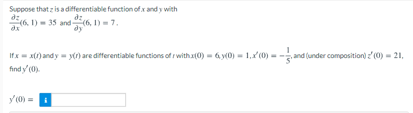 Suppose that z is a differentiable function of x and y with
dz
(6, 1) = 35 and(6, 1) = 7.
dy
dz
Ifx = x(t) and y = x(f) are differentiable functions of withx(0) = 6, y(0) = 1, x' (0) =
, and (under composition) z' (0) = 21,
%3D
find y' (0).
y' (0) =
