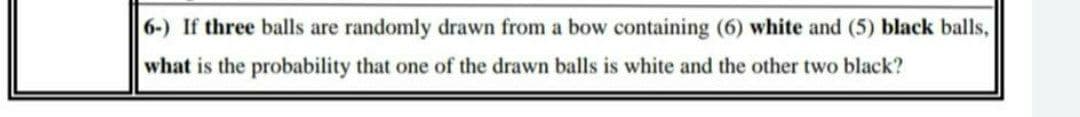 6-) If three balls are randomly drawn from a bow containing (6) white and (5) black balls,
what is the probability that one of the drawn balls is white and the other two black?
