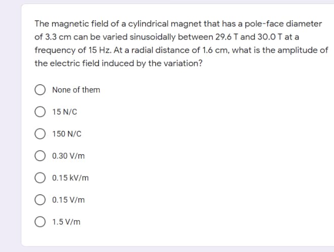 The magnetic field of a cylindrical magnet that has a pole-face diameter
of 3.3 cm can be varied sinusoidally between 29.6 T and 30.0 T at a
frequency of 15 Hz. At a radial distance of 1.6 cm, what is the amplitude of
the electric field induced by the variation?
None of them
15 N/C
150 N/C
0.30 V/m
0.15 kV/m
0.15 V/m
O 1.5 V/m
