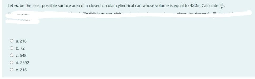 Let m be the least possible surface area of a closed circular cylindrical can whose volume is equal to 4327. Calculate m.
. t. lutinun olat
O a. 216
O b. 72
O.648
O d. 2592
O e. 216
