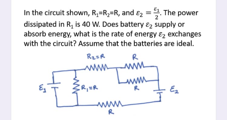 In the circuit shown, R,=R2=R, and ɛ2 =. The power
dissipated in R, is 40 W. Does battery ɛ2 supply or
absorb energy, what is the rate of energy ɛ2 exchanges
with the circuit? Assume that the batteries are ideal.
Rz=R
R
www
www
R
R;=R
Ez
R
