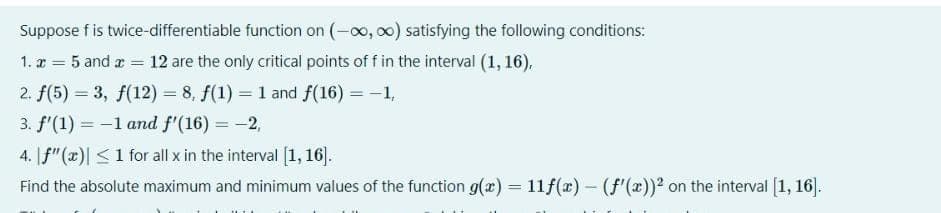 Suppose fis twice-differentiable function on (-0, 00) satisfying the following conditions:
1. z = 5 and r =
12 are the only critical points of f in the interval (1, 16),
2. f(5) = 3, f(12) = 8, f(1) = 1 and f(16) = -1,
3. f'(1) = -1 and f'(16) = -2,
%3D
4. |f"(x)| <1 for all x in the interval [1, 16].
Find the absolute maximum and minimum values of the function g(x) = 11f(x) – (f'(x))² on the interval [1, 16].
