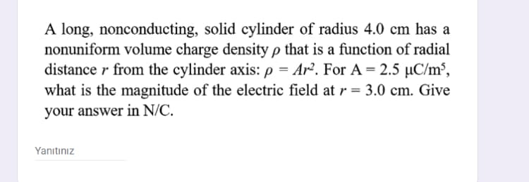 A long, nonconducting, solid cylinder of radius 4.0 cm has a
nonuniform volume charge density p that is a function of radial
distance r from the cylinder axis: p = Ar². For A = 2.5 µC/m³,
what is the magnitude of the electric field at r = 3.0 cm. Give
%3D
your answer in N/C.
Yanıtınız
